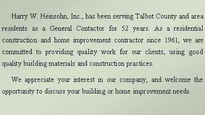 Text Box:      Harry W. Heinsohn, Inc., has been serving Talbot County and area residents as a General Contactor for over 49 years. As a residential construction and home improvement contractor since 1960, we are committed to providing quality work for our clients, using good quality building materials and construction practices.      We appreciate your interest in our company, and welcome the opportunity to discuss your building or home improvement needs.     
