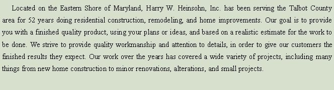 Text Box:      Located on the Eastern Shore of Maryland, Harry W. Heinsohn, Inc. has been serving the Talbot County area for over 49 years doing residential construction, remodeling, and home improvements. Our goal is to provide you with a finished quality product, using your plans or ideas, and based on a realistic estimate for the work to be done. We strive to provide quality workmanship and attention to details, in order to give our customers the finished results they expect. Our work over the years has covered a wide variety of projects, including many things from new home construction to minor renovations or alterations.