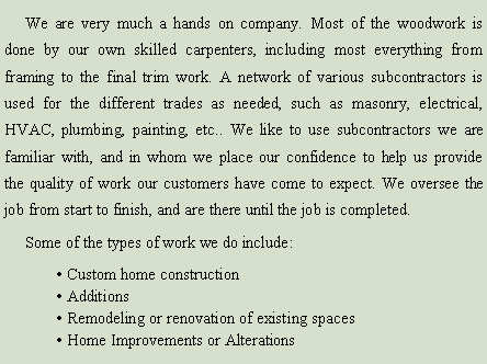 Text Box:      We are very much a hands on company. Most of the woodwork is done by our own skilled carpenters, including most everything from framing to the final trim work. A network of various subcontractors is used for the different trades as needed, such as masonry, electrical, hvac, plumbing, painting, etc.. We like to use subcontractors we are familiar with, and in whom we place our confidence to help us provide the quality of work our customers have come to expect. We oversee the job from start to finish, and are there until the job is completed.     Some of the types of work we do include:	� Custom home construction	� Additions	� Remodeling or renovation of existing spaces	� Home Improvements or Alterations