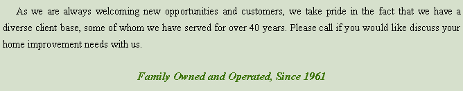 Text Box:      As we are always welcoming new opportunities and customers, we take pride in the fact that we have a diverse client base, some of whom we have served for over 35 years. Please call if you would like discuss your home improvement needs with us.Family Owned and Operated, Since 1960